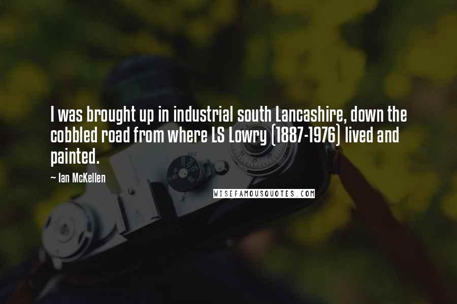 Ian McKellen Quotes: I was brought up in industrial south Lancashire, down the cobbled road from where LS Lowry (1887-1976) lived and painted.