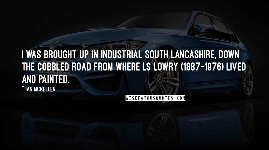 Ian McKellen Quotes: I was brought up in industrial south Lancashire, down the cobbled road from where LS Lowry (1887-1976) lived and painted.