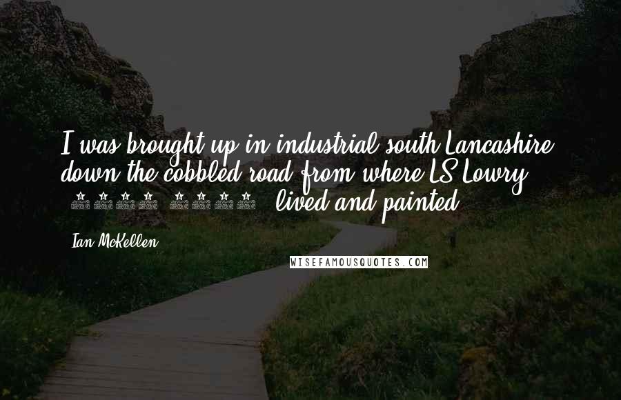 Ian McKellen Quotes: I was brought up in industrial south Lancashire, down the cobbled road from where LS Lowry (1887-1976) lived and painted.