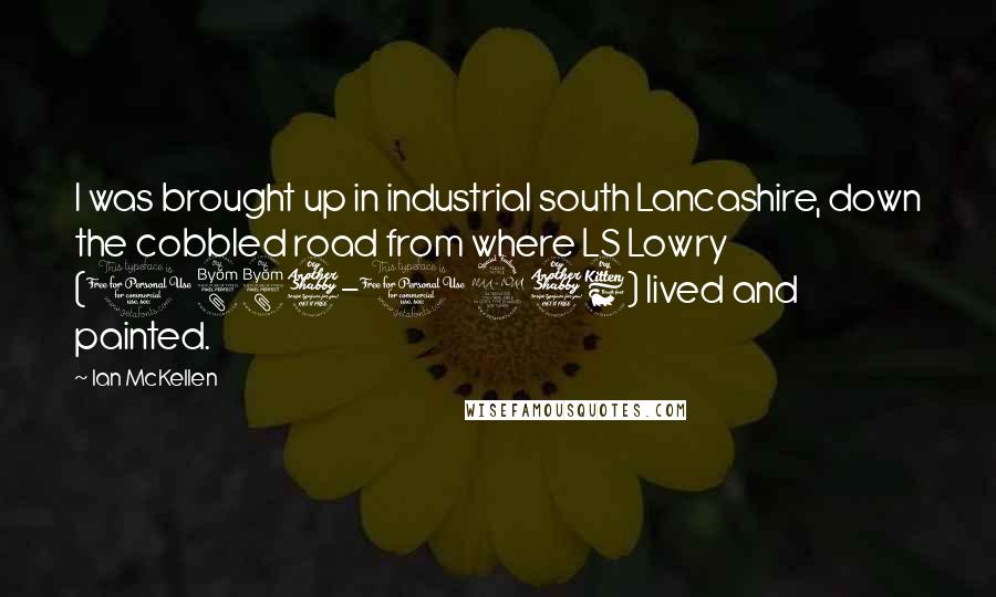 Ian McKellen Quotes: I was brought up in industrial south Lancashire, down the cobbled road from where LS Lowry (1887-1976) lived and painted.