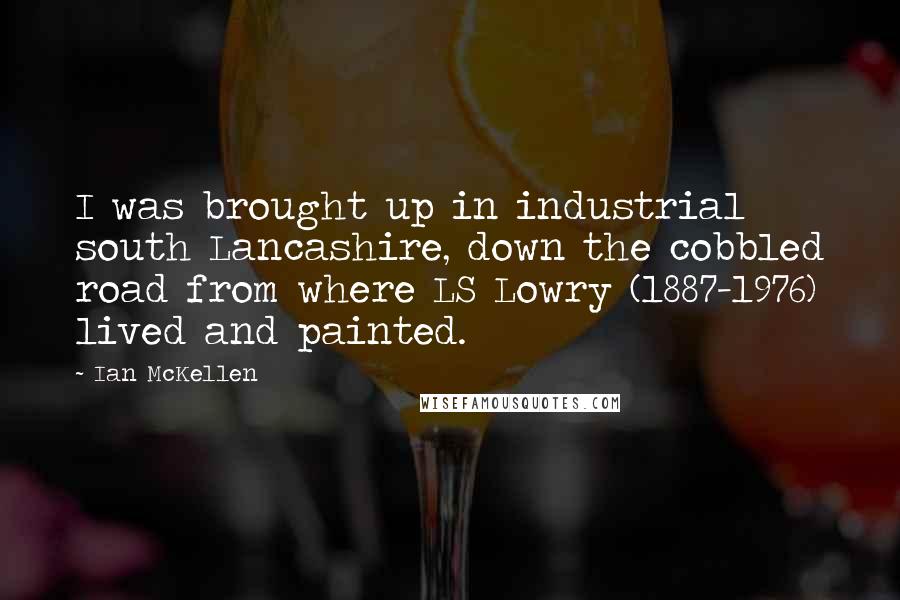Ian McKellen Quotes: I was brought up in industrial south Lancashire, down the cobbled road from where LS Lowry (1887-1976) lived and painted.