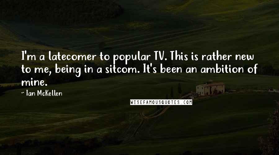 Ian McKellen Quotes: I'm a latecomer to popular TV. This is rather new to me, being in a sitcom. It's been an ambition of mine.