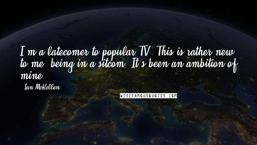 Ian McKellen Quotes: I'm a latecomer to popular TV. This is rather new to me, being in a sitcom. It's been an ambition of mine.