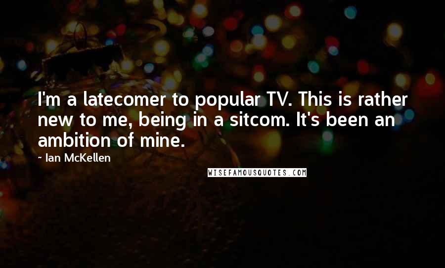Ian McKellen Quotes: I'm a latecomer to popular TV. This is rather new to me, being in a sitcom. It's been an ambition of mine.