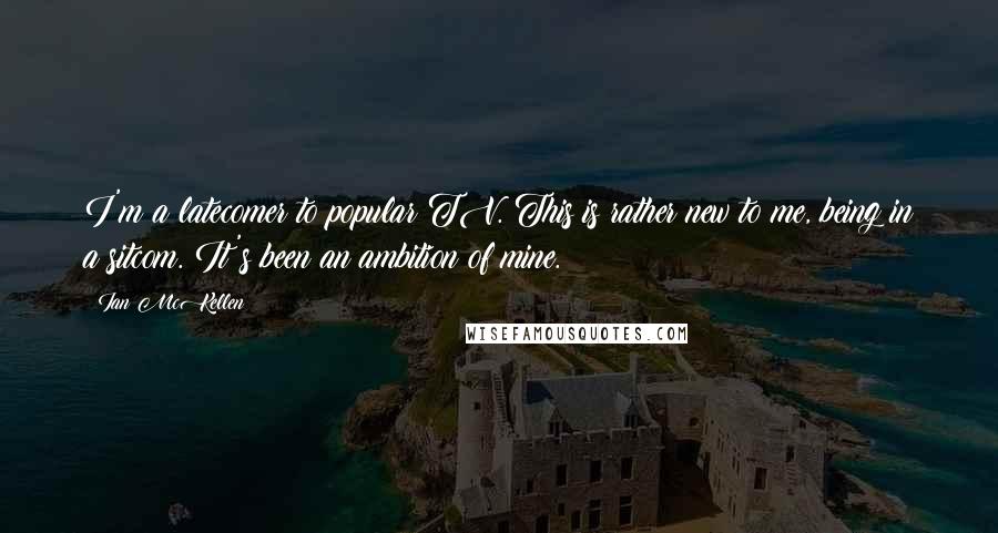 Ian McKellen Quotes: I'm a latecomer to popular TV. This is rather new to me, being in a sitcom. It's been an ambition of mine.