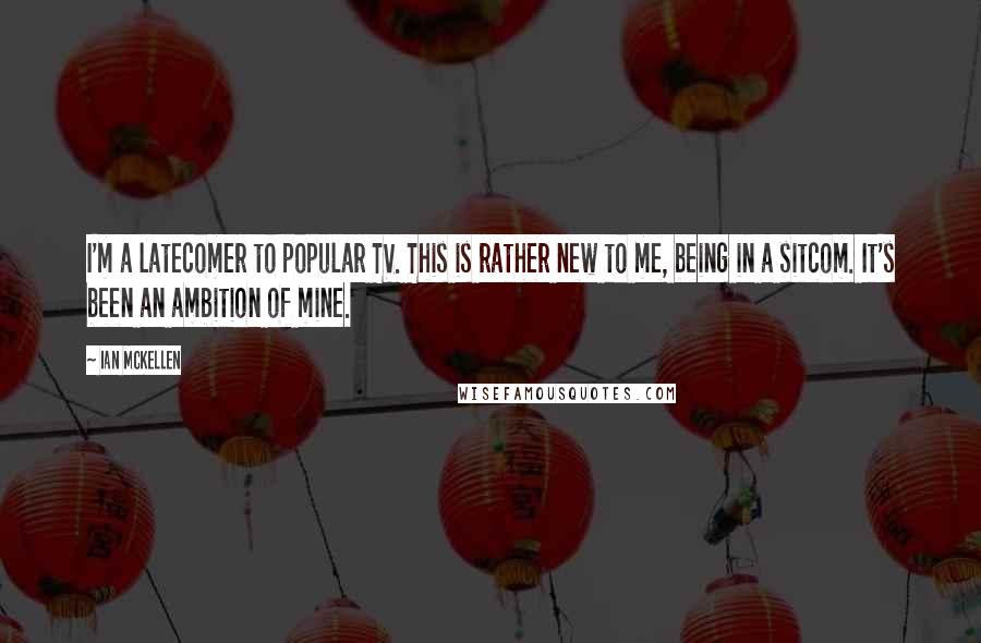 Ian McKellen Quotes: I'm a latecomer to popular TV. This is rather new to me, being in a sitcom. It's been an ambition of mine.
