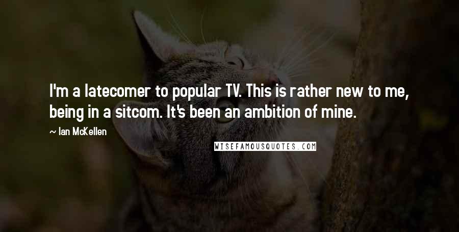 Ian McKellen Quotes: I'm a latecomer to popular TV. This is rather new to me, being in a sitcom. It's been an ambition of mine.