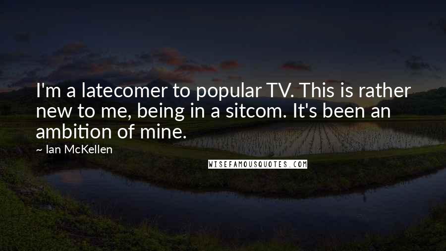 Ian McKellen Quotes: I'm a latecomer to popular TV. This is rather new to me, being in a sitcom. It's been an ambition of mine.