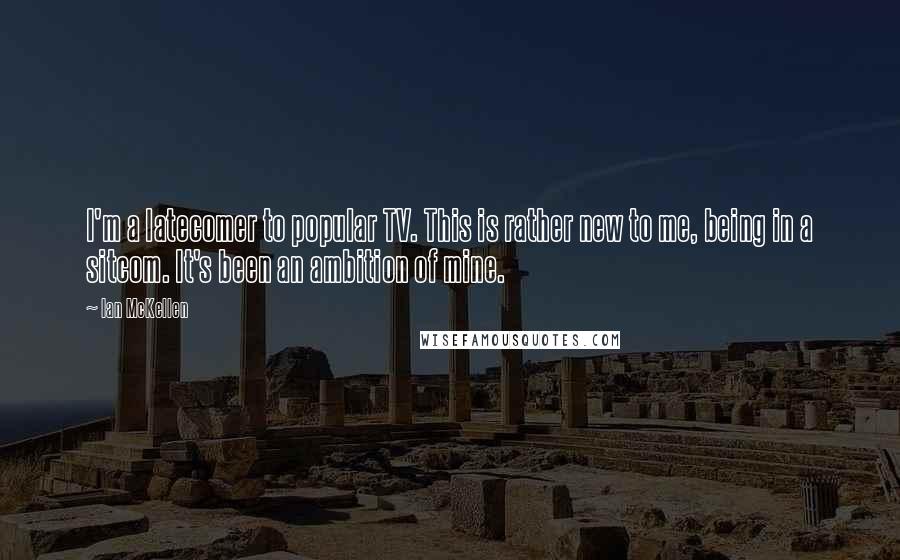 Ian McKellen Quotes: I'm a latecomer to popular TV. This is rather new to me, being in a sitcom. It's been an ambition of mine.