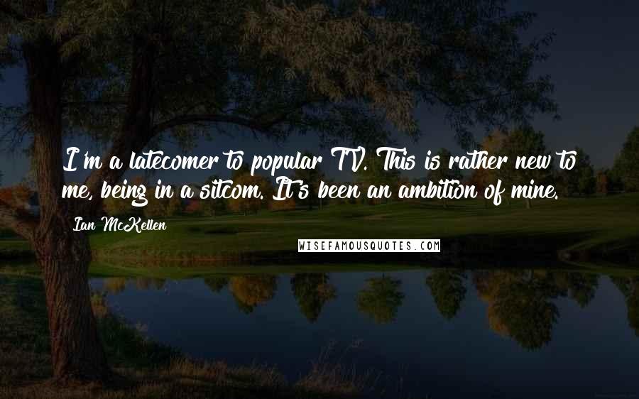 Ian McKellen Quotes: I'm a latecomer to popular TV. This is rather new to me, being in a sitcom. It's been an ambition of mine.