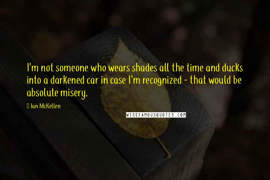 Ian McKellen Quotes: I'm not someone who wears shades all the time and ducks into a darkened car in case I'm recognized - that would be absolute misery.