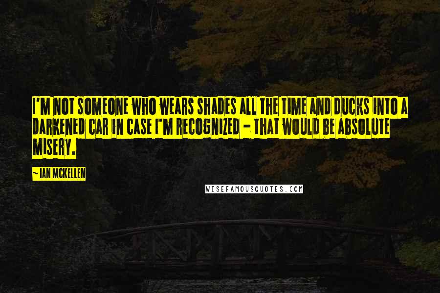 Ian McKellen Quotes: I'm not someone who wears shades all the time and ducks into a darkened car in case I'm recognized - that would be absolute misery.