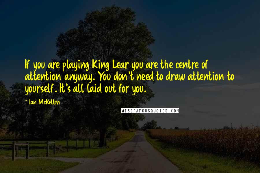 Ian McKellen Quotes: If you are playing King Lear you are the centre of attention anyway. You don't need to draw attention to yourself. It's all laid out for you.