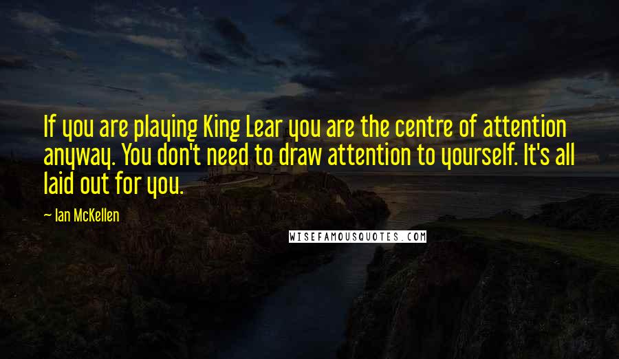 Ian McKellen Quotes: If you are playing King Lear you are the centre of attention anyway. You don't need to draw attention to yourself. It's all laid out for you.