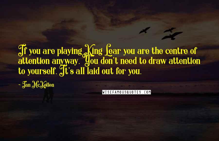 Ian McKellen Quotes: If you are playing King Lear you are the centre of attention anyway. You don't need to draw attention to yourself. It's all laid out for you.