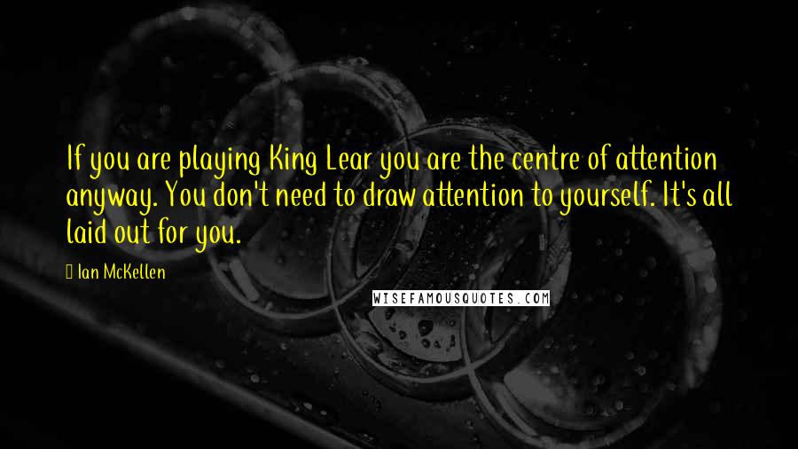 Ian McKellen Quotes: If you are playing King Lear you are the centre of attention anyway. You don't need to draw attention to yourself. It's all laid out for you.