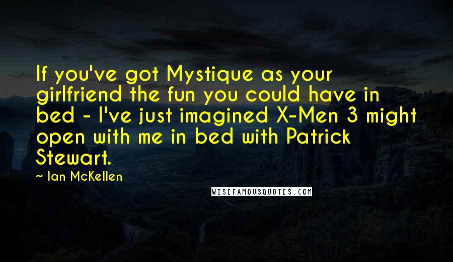 Ian McKellen Quotes: If you've got Mystique as your girlfriend the fun you could have in bed - I've just imagined X-Men 3 might open with me in bed with Patrick Stewart.