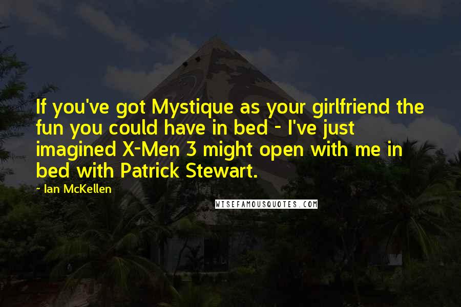 Ian McKellen Quotes: If you've got Mystique as your girlfriend the fun you could have in bed - I've just imagined X-Men 3 might open with me in bed with Patrick Stewart.