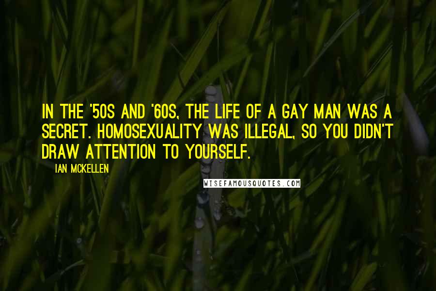 Ian McKellen Quotes: In the '50s and '60s, the life of a gay man was a secret. Homosexuality was illegal, so you didn't draw attention to yourself.