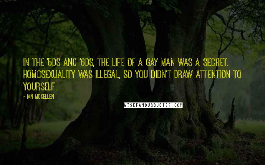 Ian McKellen Quotes: In the '50s and '60s, the life of a gay man was a secret. Homosexuality was illegal, so you didn't draw attention to yourself.