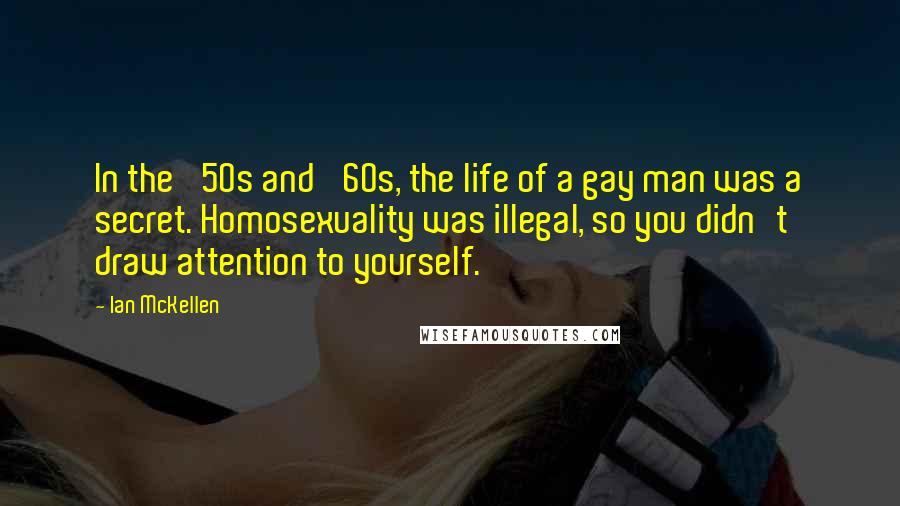 Ian McKellen Quotes: In the '50s and '60s, the life of a gay man was a secret. Homosexuality was illegal, so you didn't draw attention to yourself.