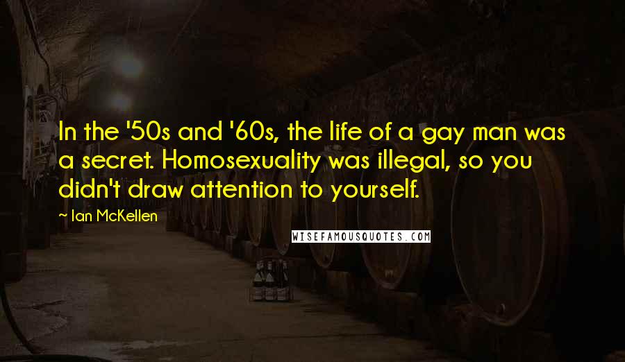 Ian McKellen Quotes: In the '50s and '60s, the life of a gay man was a secret. Homosexuality was illegal, so you didn't draw attention to yourself.