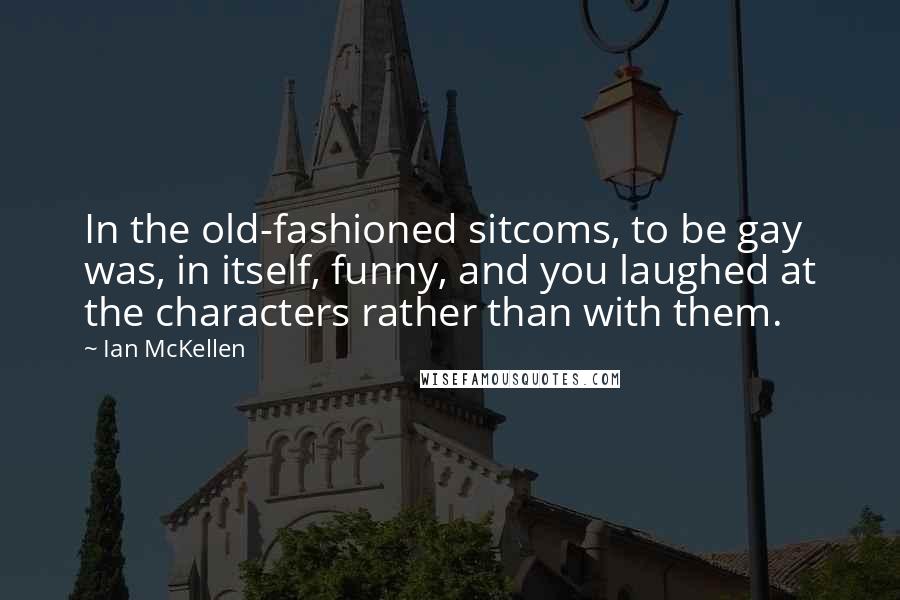 Ian McKellen Quotes: In the old-fashioned sitcoms, to be gay was, in itself, funny, and you laughed at the characters rather than with them.