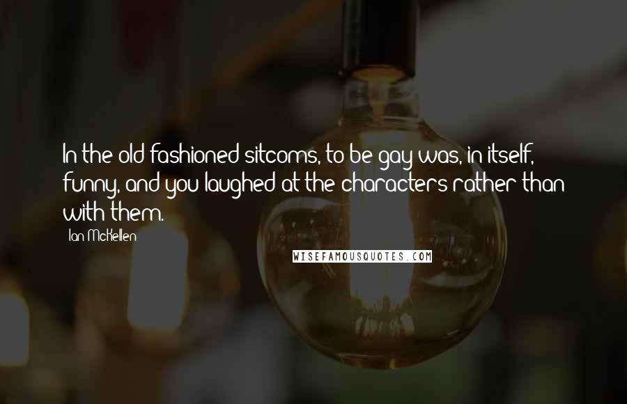 Ian McKellen Quotes: In the old-fashioned sitcoms, to be gay was, in itself, funny, and you laughed at the characters rather than with them.