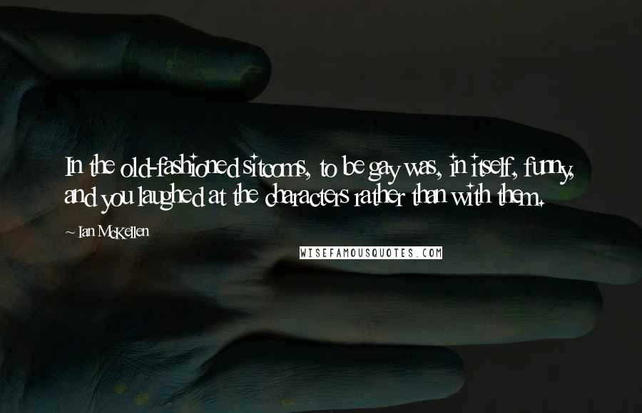 Ian McKellen Quotes: In the old-fashioned sitcoms, to be gay was, in itself, funny, and you laughed at the characters rather than with them.