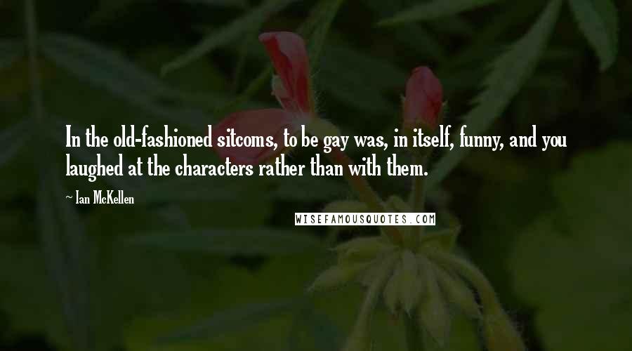 Ian McKellen Quotes: In the old-fashioned sitcoms, to be gay was, in itself, funny, and you laughed at the characters rather than with them.