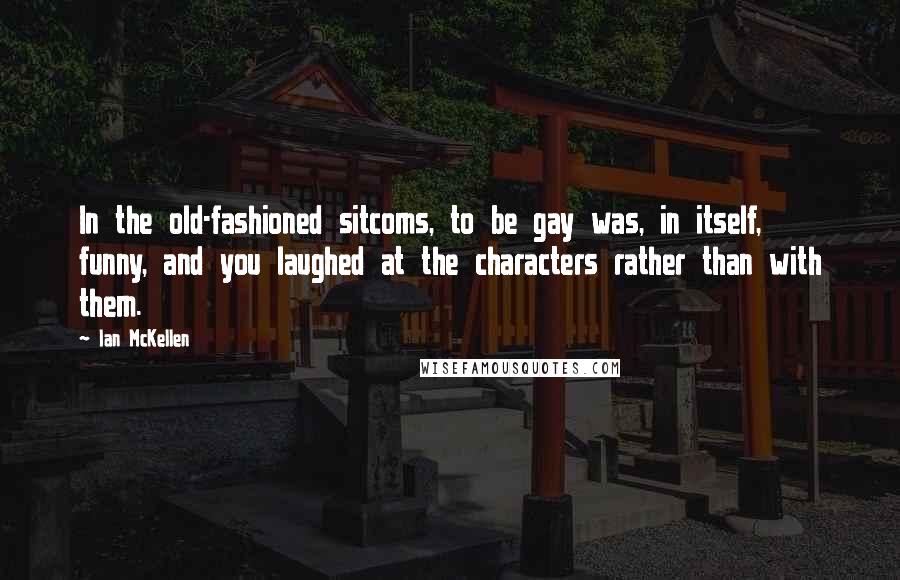 Ian McKellen Quotes: In the old-fashioned sitcoms, to be gay was, in itself, funny, and you laughed at the characters rather than with them.