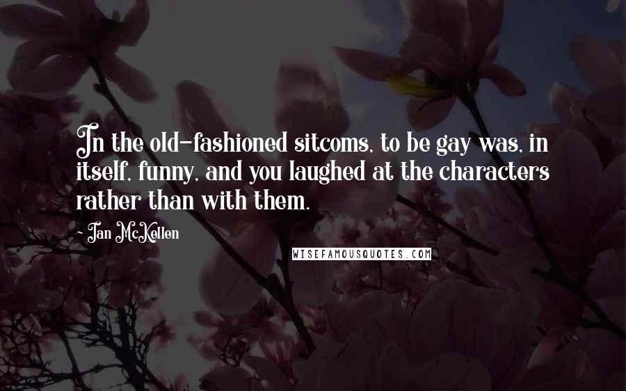 Ian McKellen Quotes: In the old-fashioned sitcoms, to be gay was, in itself, funny, and you laughed at the characters rather than with them.