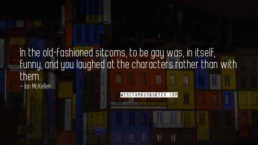 Ian McKellen Quotes: In the old-fashioned sitcoms, to be gay was, in itself, funny, and you laughed at the characters rather than with them.