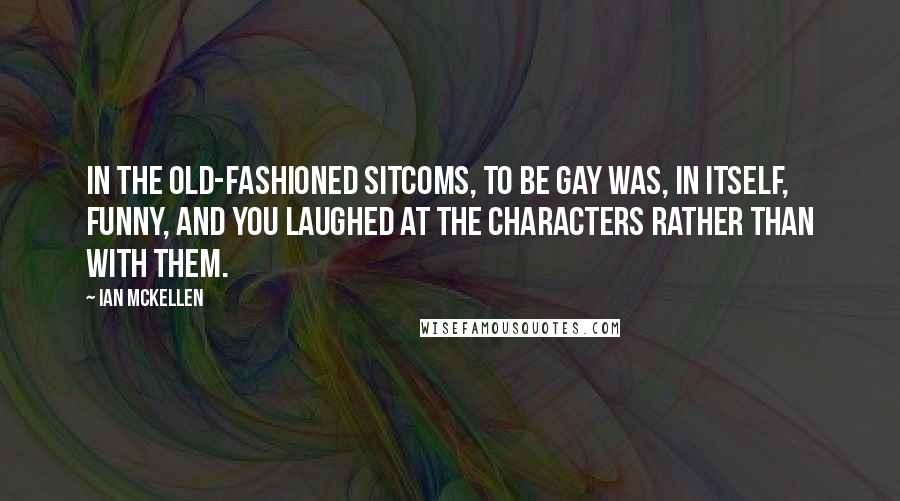 Ian McKellen Quotes: In the old-fashioned sitcoms, to be gay was, in itself, funny, and you laughed at the characters rather than with them.