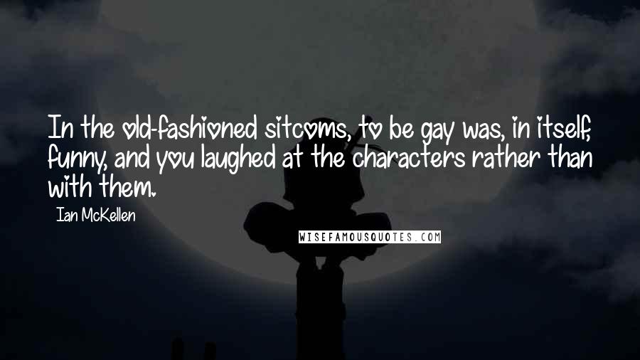 Ian McKellen Quotes: In the old-fashioned sitcoms, to be gay was, in itself, funny, and you laughed at the characters rather than with them.