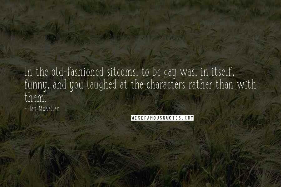 Ian McKellen Quotes: In the old-fashioned sitcoms, to be gay was, in itself, funny, and you laughed at the characters rather than with them.