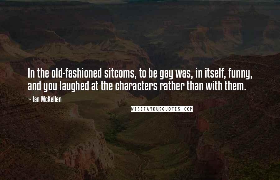Ian McKellen Quotes: In the old-fashioned sitcoms, to be gay was, in itself, funny, and you laughed at the characters rather than with them.