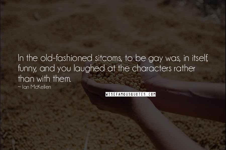 Ian McKellen Quotes: In the old-fashioned sitcoms, to be gay was, in itself, funny, and you laughed at the characters rather than with them.