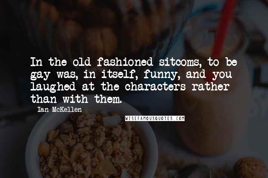 Ian McKellen Quotes: In the old-fashioned sitcoms, to be gay was, in itself, funny, and you laughed at the characters rather than with them.