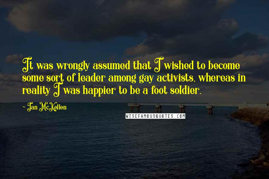 Ian McKellen Quotes: It was wrongly assumed that I wished to become some sort of leader among gay activists, whereas in reality I was happier to be a foot soldier.