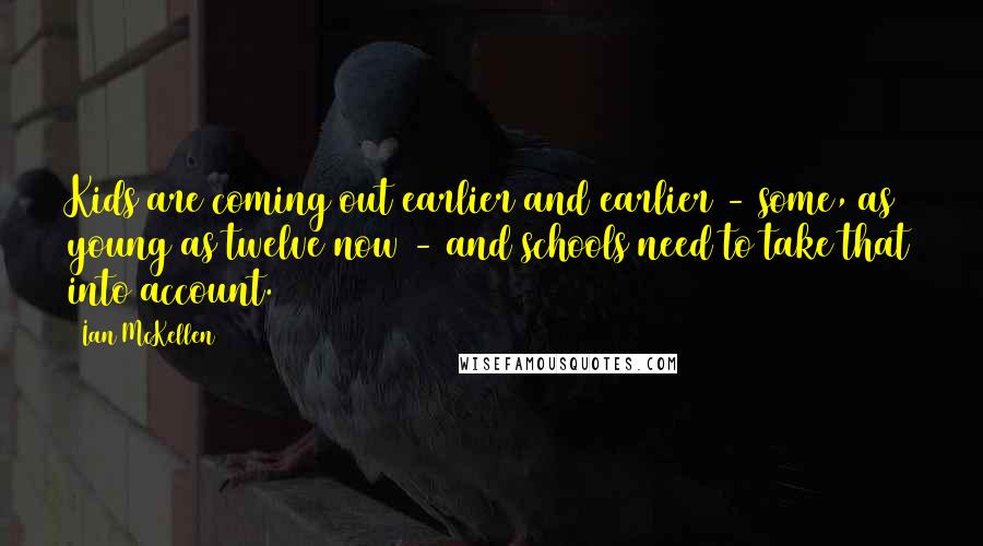 Ian McKellen Quotes: Kids are coming out earlier and earlier - some, as young as twelve now - and schools need to take that into account.