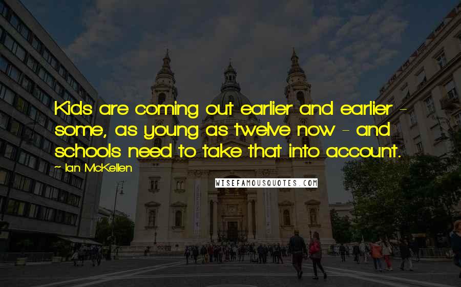 Ian McKellen Quotes: Kids are coming out earlier and earlier - some, as young as twelve now - and schools need to take that into account.