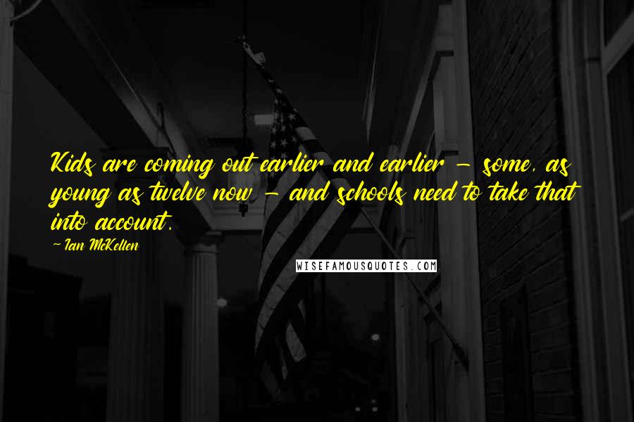 Ian McKellen Quotes: Kids are coming out earlier and earlier - some, as young as twelve now - and schools need to take that into account.