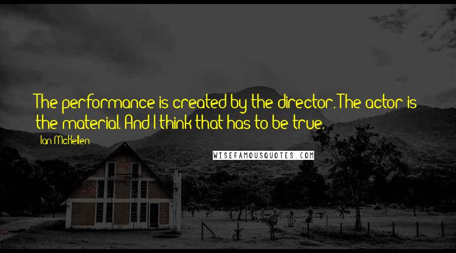 Ian McKellen Quotes: The performance is created by the director. The actor is the material. And I think that has to be true.