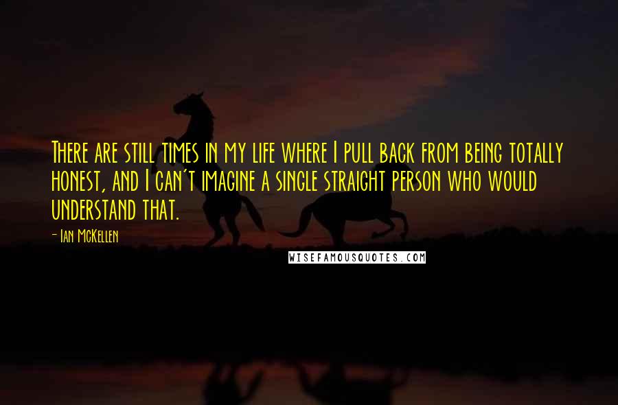 Ian McKellen Quotes: There are still times in my life where I pull back from being totally honest, and I can't imagine a single straight person who would understand that.