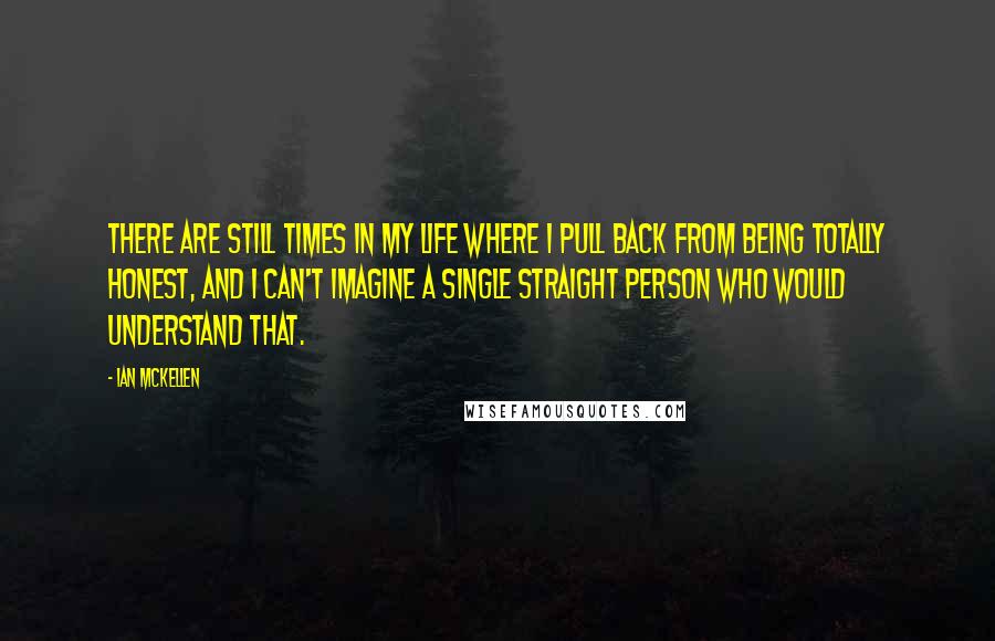 Ian McKellen Quotes: There are still times in my life where I pull back from being totally honest, and I can't imagine a single straight person who would understand that.