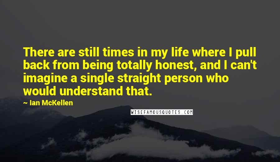 Ian McKellen Quotes: There are still times in my life where I pull back from being totally honest, and I can't imagine a single straight person who would understand that.