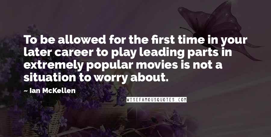 Ian McKellen Quotes: To be allowed for the first time in your later career to play leading parts in extremely popular movies is not a situation to worry about.