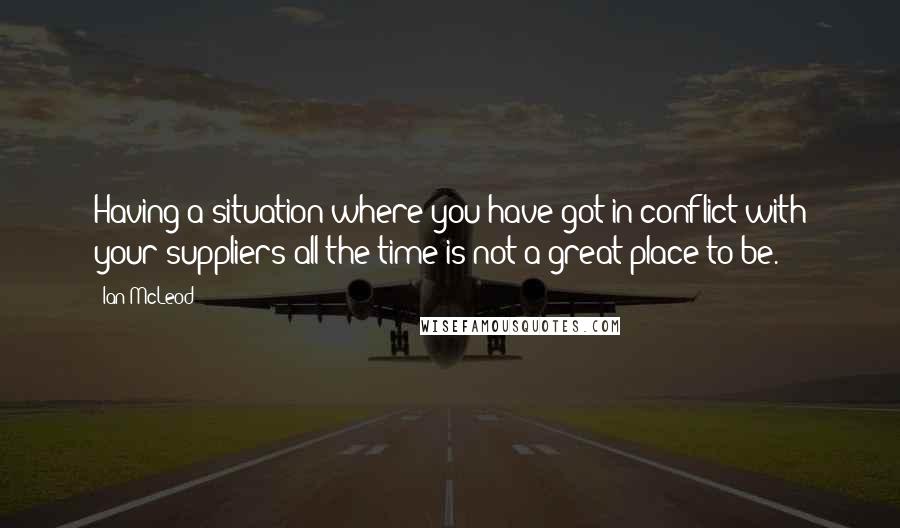 Ian McLeod Quotes: Having a situation where you have got in conflict with your suppliers all the time is not a great place to be.