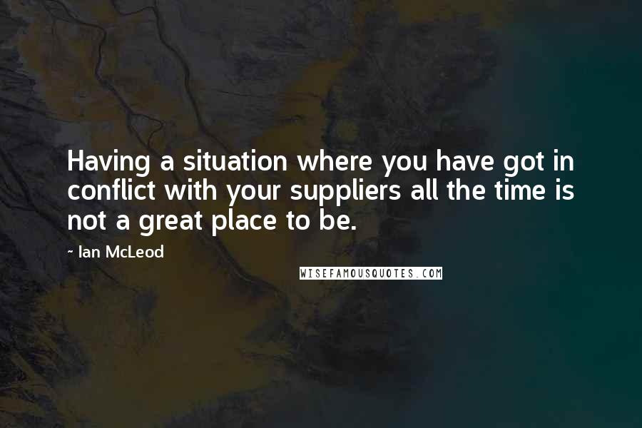 Ian McLeod Quotes: Having a situation where you have got in conflict with your suppliers all the time is not a great place to be.